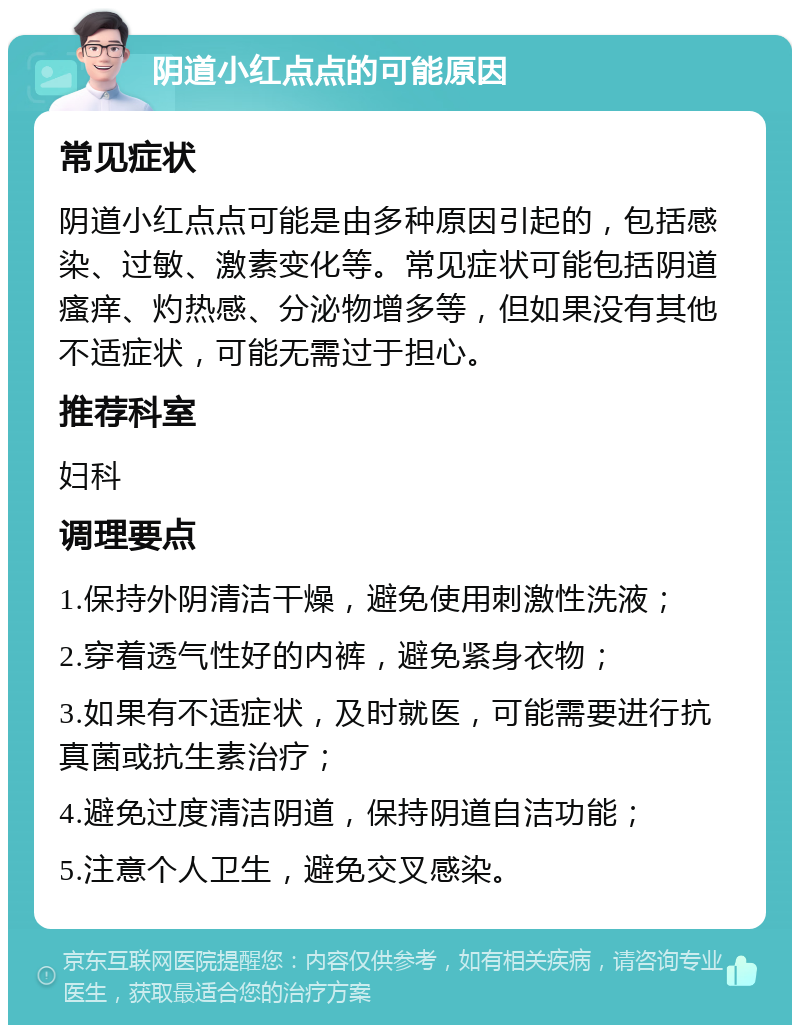 阴道小红点点的可能原因 常见症状 阴道小红点点可能是由多种原因引起的，包括感染、过敏、激素变化等。常见症状可能包括阴道瘙痒、灼热感、分泌物增多等，但如果没有其他不适症状，可能无需过于担心。 推荐科室 妇科 调理要点 1.保持外阴清洁干燥，避免使用刺激性洗液； 2.穿着透气性好的内裤，避免紧身衣物； 3.如果有不适症状，及时就医，可能需要进行抗真菌或抗生素治疗； 4.避免过度清洁阴道，保持阴道自洁功能； 5.注意个人卫生，避免交叉感染。