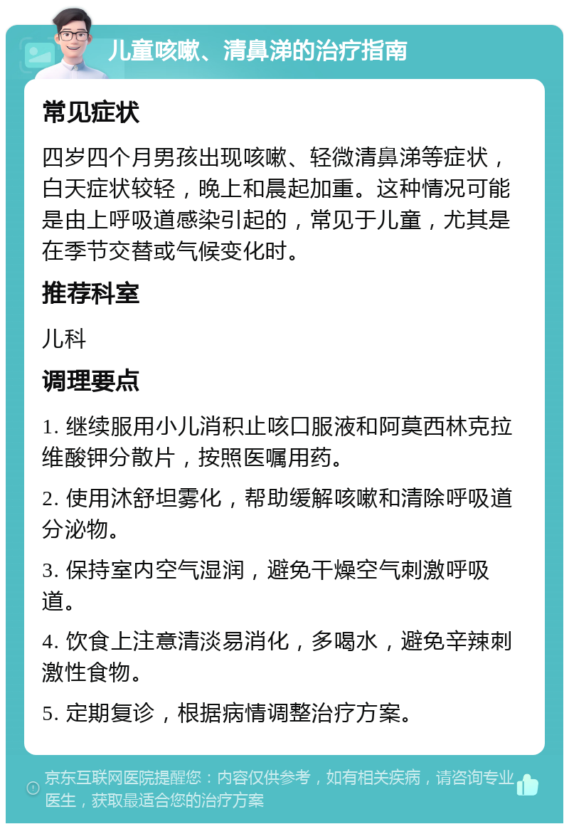 儿童咳嗽、清鼻涕的治疗指南 常见症状 四岁四个月男孩出现咳嗽、轻微清鼻涕等症状，白天症状较轻，晚上和晨起加重。这种情况可能是由上呼吸道感染引起的，常见于儿童，尤其是在季节交替或气候变化时。 推荐科室 儿科 调理要点 1. 继续服用小儿消积止咳口服液和阿莫西林克拉维酸钾分散片，按照医嘱用药。 2. 使用沐舒坦雾化，帮助缓解咳嗽和清除呼吸道分泌物。 3. 保持室内空气湿润，避免干燥空气刺激呼吸道。 4. 饮食上注意清淡易消化，多喝水，避免辛辣刺激性食物。 5. 定期复诊，根据病情调整治疗方案。