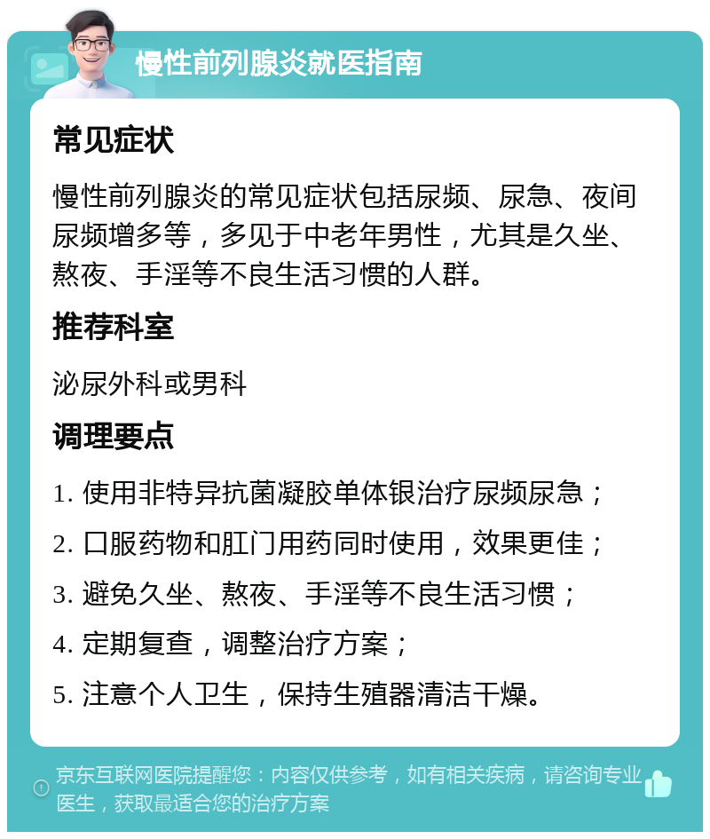 慢性前列腺炎就医指南 常见症状 慢性前列腺炎的常见症状包括尿频、尿急、夜间尿频增多等，多见于中老年男性，尤其是久坐、熬夜、手淫等不良生活习惯的人群。 推荐科室 泌尿外科或男科 调理要点 1. 使用非特异抗菌凝胶单体银治疗尿频尿急； 2. 口服药物和肛门用药同时使用，效果更佳； 3. 避免久坐、熬夜、手淫等不良生活习惯； 4. 定期复查，调整治疗方案； 5. 注意个人卫生，保持生殖器清洁干燥。