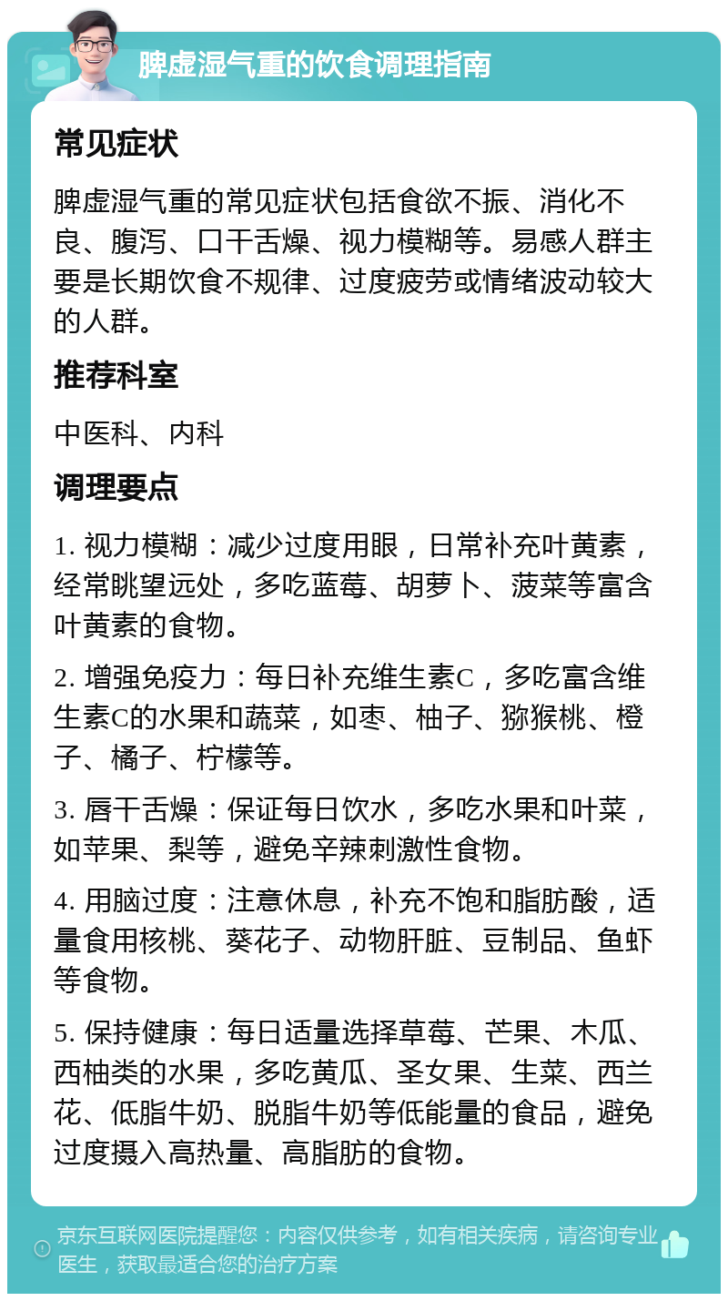 脾虚湿气重的饮食调理指南 常见症状 脾虚湿气重的常见症状包括食欲不振、消化不良、腹泻、口干舌燥、视力模糊等。易感人群主要是长期饮食不规律、过度疲劳或情绪波动较大的人群。 推荐科室 中医科、内科 调理要点 1. 视力模糊：减少过度用眼，日常补充叶黄素，经常眺望远处，多吃蓝莓、胡萝卜、菠菜等富含叶黄素的食物。 2. 增强免疫力：每日补充维生素C，多吃富含维生素C的水果和蔬菜，如枣、柚子、猕猴桃、橙子、橘子、柠檬等。 3. 唇干舌燥：保证每日饮水，多吃水果和叶菜，如苹果、梨等，避免辛辣刺激性食物。 4. 用脑过度：注意休息，补充不饱和脂肪酸，适量食用核桃、葵花子、动物肝脏、豆制品、鱼虾等食物。 5. 保持健康：每日适量选择草莓、芒果、木瓜、西柚类的水果，多吃黄瓜、圣女果、生菜、西兰花、低脂牛奶、脱脂牛奶等低能量的食品，避免过度摄入高热量、高脂肪的食物。