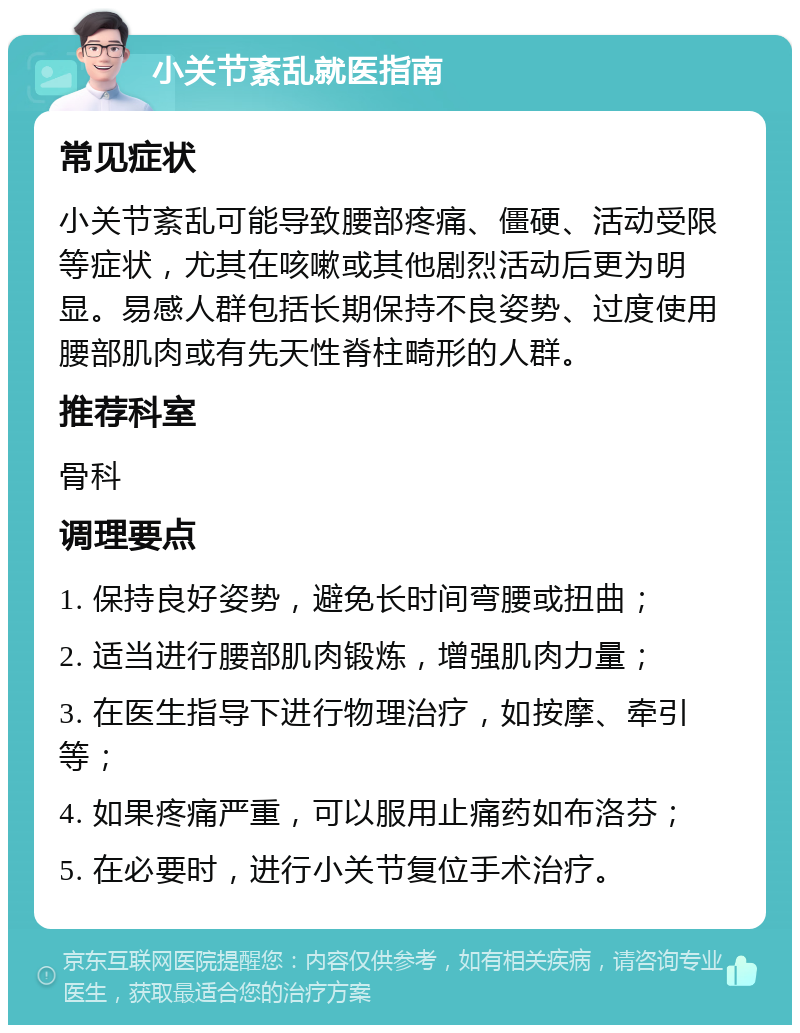 小关节紊乱就医指南 常见症状 小关节紊乱可能导致腰部疼痛、僵硬、活动受限等症状，尤其在咳嗽或其他剧烈活动后更为明显。易感人群包括长期保持不良姿势、过度使用腰部肌肉或有先天性脊柱畸形的人群。 推荐科室 骨科 调理要点 1. 保持良好姿势，避免长时间弯腰或扭曲； 2. 适当进行腰部肌肉锻炼，增强肌肉力量； 3. 在医生指导下进行物理治疗，如按摩、牵引等； 4. 如果疼痛严重，可以服用止痛药如布洛芬； 5. 在必要时，进行小关节复位手术治疗。