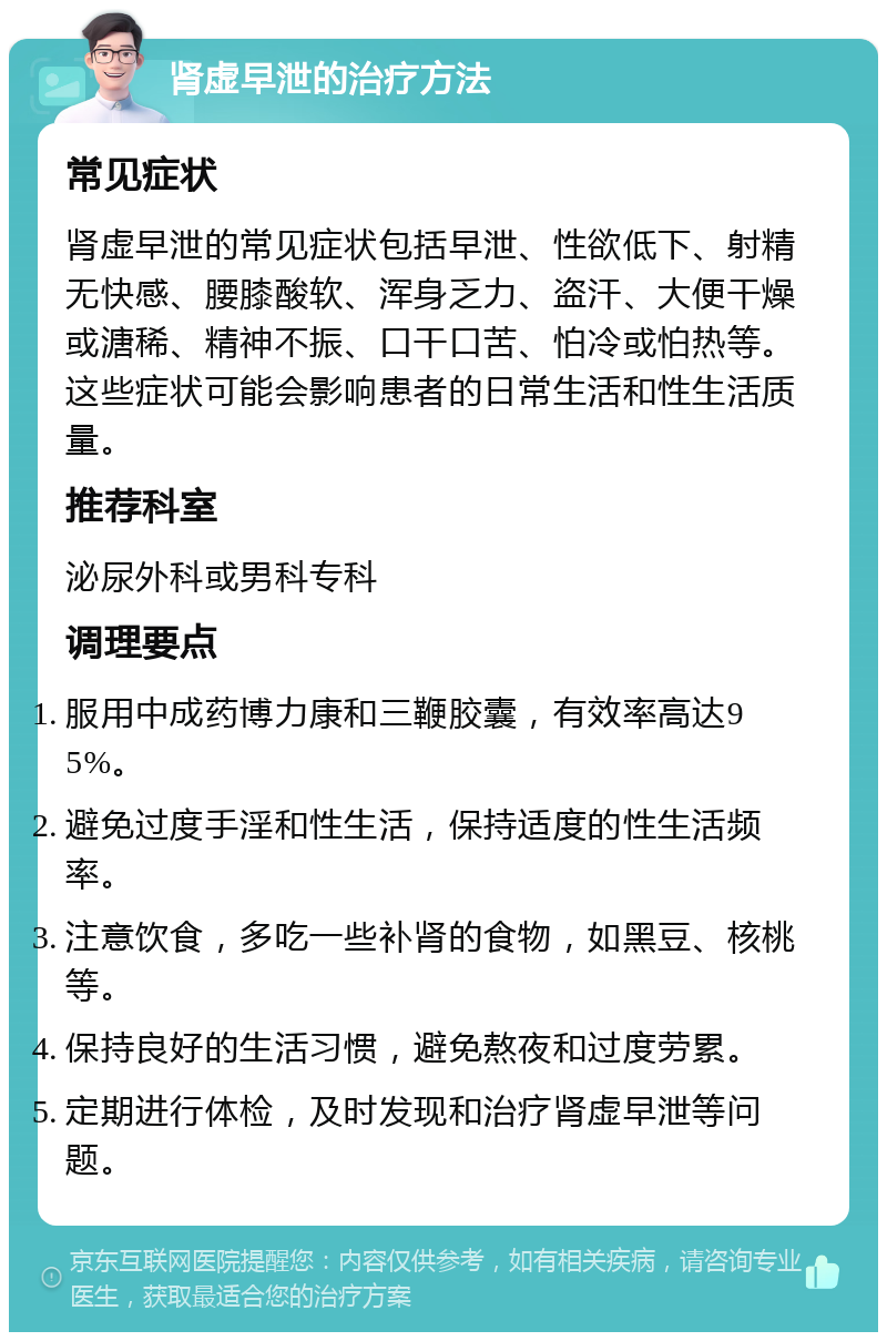 肾虚早泄的治疗方法 常见症状 肾虚早泄的常见症状包括早泄、性欲低下、射精无快感、腰膝酸软、浑身乏力、盗汗、大便干燥或溏稀、精神不振、口干口苦、怕冷或怕热等。这些症状可能会影响患者的日常生活和性生活质量。 推荐科室 泌尿外科或男科专科 调理要点 服用中成药博力康和三鞭胶囊，有效率高达95%。 避免过度手淫和性生活，保持适度的性生活频率。 注意饮食，多吃一些补肾的食物，如黑豆、核桃等。 保持良好的生活习惯，避免熬夜和过度劳累。 定期进行体检，及时发现和治疗肾虚早泄等问题。