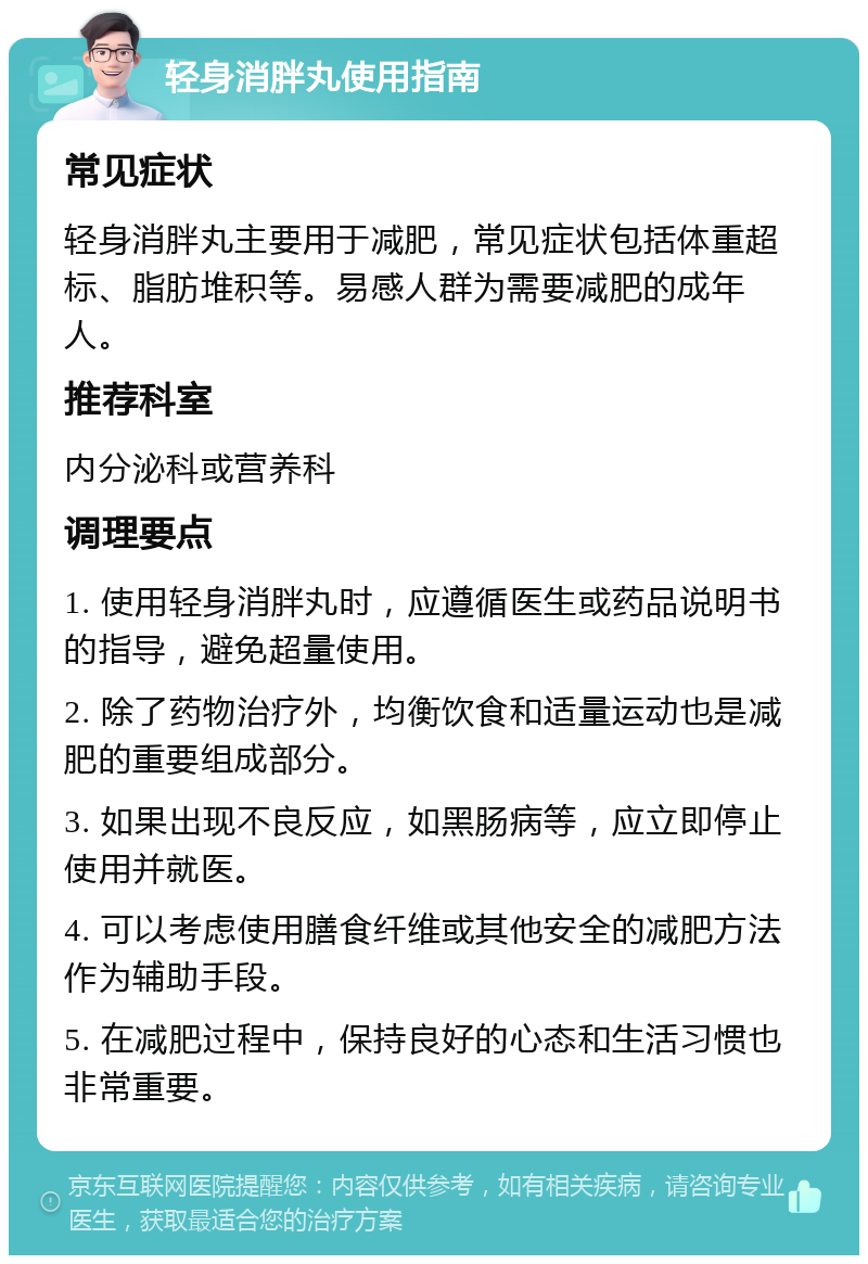 轻身消胖丸使用指南 常见症状 轻身消胖丸主要用于减肥，常见症状包括体重超标、脂肪堆积等。易感人群为需要减肥的成年人。 推荐科室 内分泌科或营养科 调理要点 1. 使用轻身消胖丸时，应遵循医生或药品说明书的指导，避免超量使用。 2. 除了药物治疗外，均衡饮食和适量运动也是减肥的重要组成部分。 3. 如果出现不良反应，如黑肠病等，应立即停止使用并就医。 4. 可以考虑使用膳食纤维或其他安全的减肥方法作为辅助手段。 5. 在减肥过程中，保持良好的心态和生活习惯也非常重要。