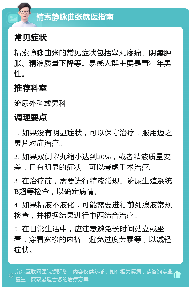 精索静脉曲张就医指南 常见症状 精索静脉曲张的常见症状包括睾丸疼痛、阴囊肿胀、精液质量下降等。易感人群主要是青壮年男性。 推荐科室 泌尿外科或男科 调理要点 1. 如果没有明显症状，可以保守治疗，服用迈之灵片对症治疗。 2. 如果双侧睾丸缩小达到20%，或者精液质量变差，且有明显的症状，可以考虑手术治疗。 3. 在治疗前，需要进行精液常规、泌尿生殖系统B超等检查，以确定病情。 4. 如果精液不液化，可能需要进行前列腺液常规检查，并根据结果进行中西结合治疗。 5. 在日常生活中，应注意避免长时间站立或坐着，穿着宽松的内裤，避免过度劳累等，以减轻症状。