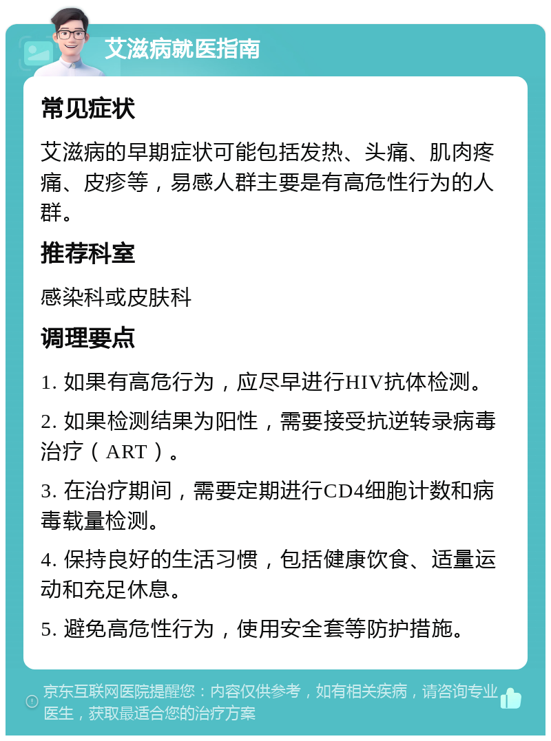 艾滋病就医指南 常见症状 艾滋病的早期症状可能包括发热、头痛、肌肉疼痛、皮疹等，易感人群主要是有高危性行为的人群。 推荐科室 感染科或皮肤科 调理要点 1. 如果有高危行为，应尽早进行HIV抗体检测。 2. 如果检测结果为阳性，需要接受抗逆转录病毒治疗（ART）。 3. 在治疗期间，需要定期进行CD4细胞计数和病毒载量检测。 4. 保持良好的生活习惯，包括健康饮食、适量运动和充足休息。 5. 避免高危性行为，使用安全套等防护措施。