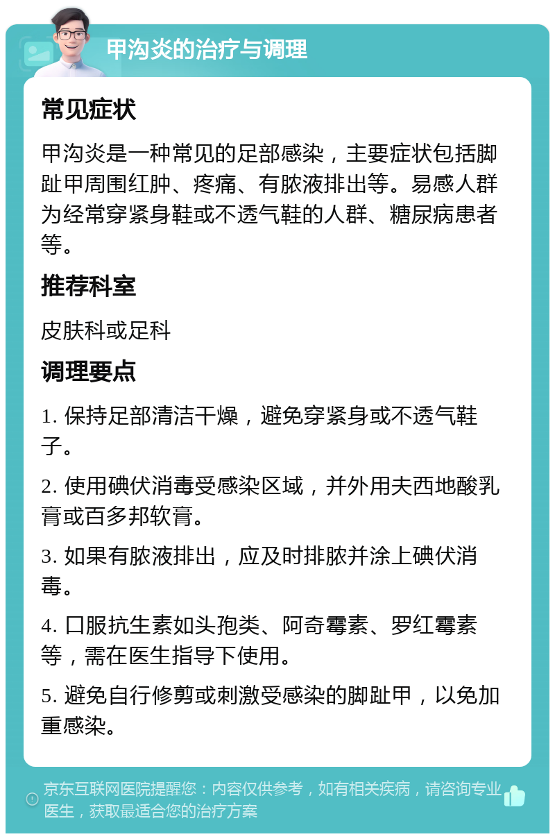 甲沟炎的治疗与调理 常见症状 甲沟炎是一种常见的足部感染，主要症状包括脚趾甲周围红肿、疼痛、有脓液排出等。易感人群为经常穿紧身鞋或不透气鞋的人群、糖尿病患者等。 推荐科室 皮肤科或足科 调理要点 1. 保持足部清洁干燥，避免穿紧身或不透气鞋子。 2. 使用碘伏消毒受感染区域，并外用夫西地酸乳膏或百多邦软膏。 3. 如果有脓液排出，应及时排脓并涂上碘伏消毒。 4. 口服抗生素如头孢类、阿奇霉素、罗红霉素等，需在医生指导下使用。 5. 避免自行修剪或刺激受感染的脚趾甲，以免加重感染。