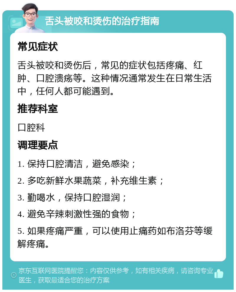 舌头被咬和烫伤的治疗指南 常见症状 舌头被咬和烫伤后，常见的症状包括疼痛、红肿、口腔溃疡等。这种情况通常发生在日常生活中，任何人都可能遇到。 推荐科室 口腔科 调理要点 1. 保持口腔清洁，避免感染； 2. 多吃新鲜水果蔬菜，补充维生素； 3. 勤喝水，保持口腔湿润； 4. 避免辛辣刺激性强的食物； 5. 如果疼痛严重，可以使用止痛药如布洛芬等缓解疼痛。