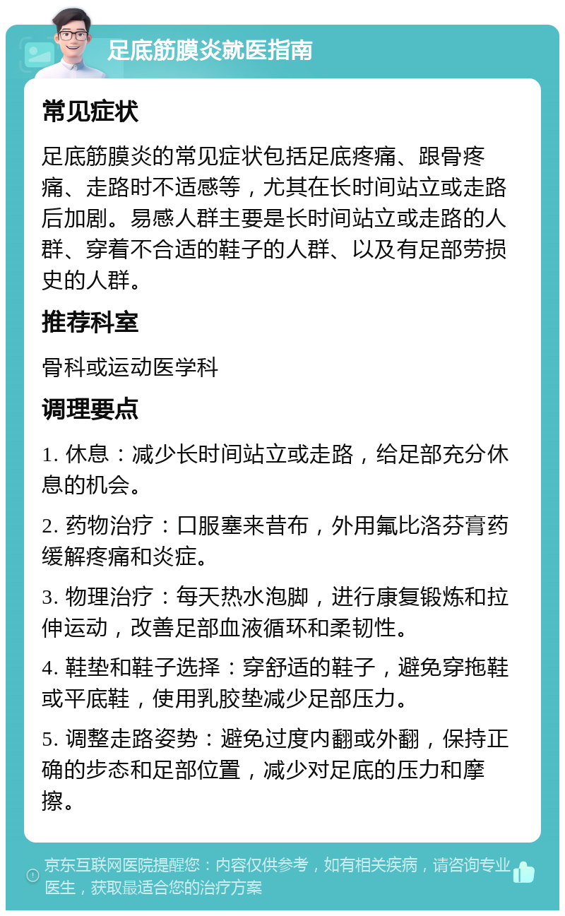 足底筋膜炎就医指南 常见症状 足底筋膜炎的常见症状包括足底疼痛、跟骨疼痛、走路时不适感等，尤其在长时间站立或走路后加剧。易感人群主要是长时间站立或走路的人群、穿着不合适的鞋子的人群、以及有足部劳损史的人群。 推荐科室 骨科或运动医学科 调理要点 1. 休息：减少长时间站立或走路，给足部充分休息的机会。 2. 药物治疗：口服塞来昔布，外用氟比洛芬膏药缓解疼痛和炎症。 3. 物理治疗：每天热水泡脚，进行康复锻炼和拉伸运动，改善足部血液循环和柔韧性。 4. 鞋垫和鞋子选择：穿舒适的鞋子，避免穿拖鞋或平底鞋，使用乳胶垫减少足部压力。 5. 调整走路姿势：避免过度内翻或外翻，保持正确的步态和足部位置，减少对足底的压力和摩擦。