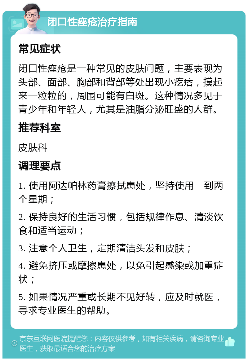 闭口性痤疮治疗指南 常见症状 闭口性痤疮是一种常见的皮肤问题，主要表现为头部、面部、胸部和背部等处出现小疙瘩，摸起来一粒粒的，周围可能有白斑。这种情况多见于青少年和年轻人，尤其是油脂分泌旺盛的人群。 推荐科室 皮肤科 调理要点 1. 使用阿达帕林药膏擦拭患处，坚持使用一到两个星期； 2. 保持良好的生活习惯，包括规律作息、清淡饮食和适当运动； 3. 注意个人卫生，定期清洁头发和皮肤； 4. 避免挤压或摩擦患处，以免引起感染或加重症状； 5. 如果情况严重或长期不见好转，应及时就医，寻求专业医生的帮助。