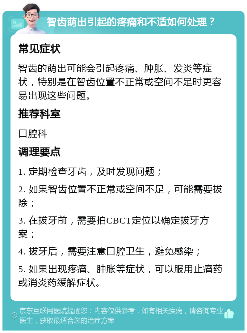 智齿萌出引起的疼痛和不适如何处理？ 常见症状 智齿的萌出可能会引起疼痛、肿胀、发炎等症状，特别是在智齿位置不正常或空间不足时更容易出现这些问题。 推荐科室 口腔科 调理要点 1. 定期检查牙齿，及时发现问题； 2. 如果智齿位置不正常或空间不足，可能需要拔除； 3. 在拔牙前，需要拍CBCT定位以确定拔牙方案； 4. 拔牙后，需要注意口腔卫生，避免感染； 5. 如果出现疼痛、肿胀等症状，可以服用止痛药或消炎药缓解症状。