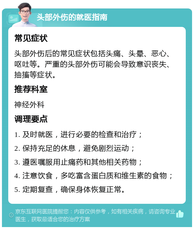 头部外伤的就医指南 常见症状 头部外伤后的常见症状包括头痛、头晕、恶心、呕吐等。严重的头部外伤可能会导致意识丧失、抽搐等症状。 推荐科室 神经外科 调理要点 1. 及时就医，进行必要的检查和治疗； 2. 保持充足的休息，避免剧烈运动； 3. 遵医嘱服用止痛药和其他相关药物； 4. 注意饮食，多吃富含蛋白质和维生素的食物； 5. 定期复查，确保身体恢复正常。