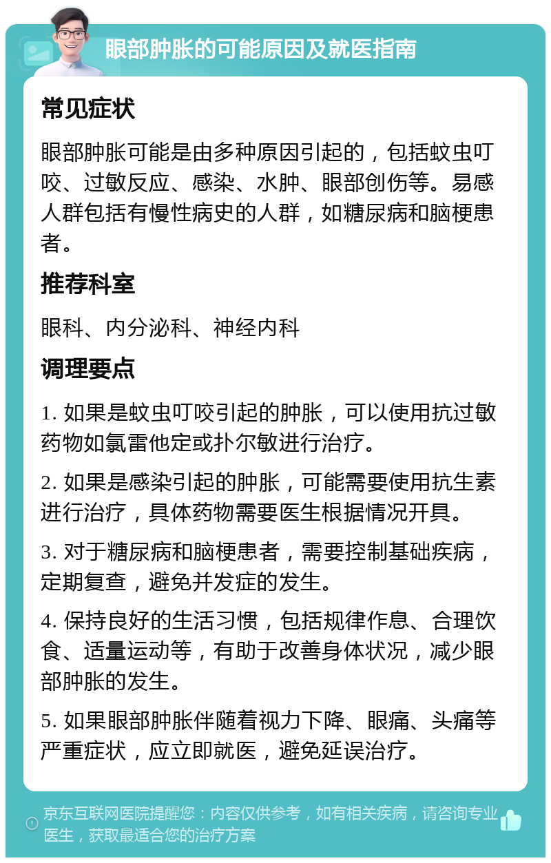 眼部肿胀的可能原因及就医指南 常见症状 眼部肿胀可能是由多种原因引起的，包括蚊虫叮咬、过敏反应、感染、水肿、眼部创伤等。易感人群包括有慢性病史的人群，如糖尿病和脑梗患者。 推荐科室 眼科、内分泌科、神经内科 调理要点 1. 如果是蚊虫叮咬引起的肿胀，可以使用抗过敏药物如氯雷他定或扑尔敏进行治疗。 2. 如果是感染引起的肿胀，可能需要使用抗生素进行治疗，具体药物需要医生根据情况开具。 3. 对于糖尿病和脑梗患者，需要控制基础疾病，定期复查，避免并发症的发生。 4. 保持良好的生活习惯，包括规律作息、合理饮食、适量运动等，有助于改善身体状况，减少眼部肿胀的发生。 5. 如果眼部肿胀伴随着视力下降、眼痛、头痛等严重症状，应立即就医，避免延误治疗。