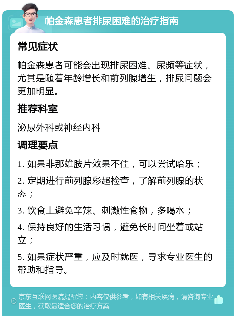 帕金森患者排尿困难的治疗指南 常见症状 帕金森患者可能会出现排尿困难、尿频等症状，尤其是随着年龄增长和前列腺增生，排尿问题会更加明显。 推荐科室 泌尿外科或神经内科 调理要点 1. 如果非那雄胺片效果不佳，可以尝试哈乐； 2. 定期进行前列腺彩超检查，了解前列腺的状态； 3. 饮食上避免辛辣、刺激性食物，多喝水； 4. 保持良好的生活习惯，避免长时间坐着或站立； 5. 如果症状严重，应及时就医，寻求专业医生的帮助和指导。