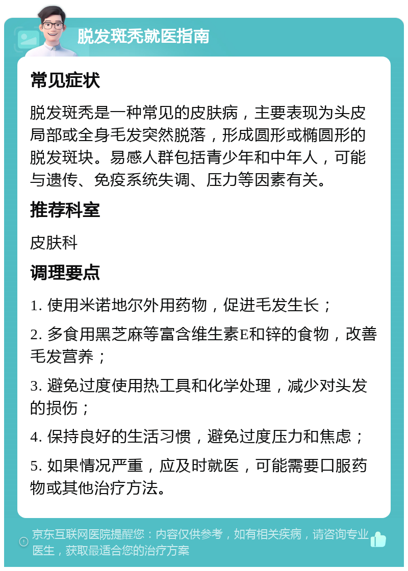 脱发斑秃就医指南 常见症状 脱发斑秃是一种常见的皮肤病，主要表现为头皮局部或全身毛发突然脱落，形成圆形或椭圆形的脱发斑块。易感人群包括青少年和中年人，可能与遗传、免疫系统失调、压力等因素有关。 推荐科室 皮肤科 调理要点 1. 使用米诺地尔外用药物，促进毛发生长； 2. 多食用黑芝麻等富含维生素E和锌的食物，改善毛发营养； 3. 避免过度使用热工具和化学处理，减少对头发的损伤； 4. 保持良好的生活习惯，避免过度压力和焦虑； 5. 如果情况严重，应及时就医，可能需要口服药物或其他治疗方法。