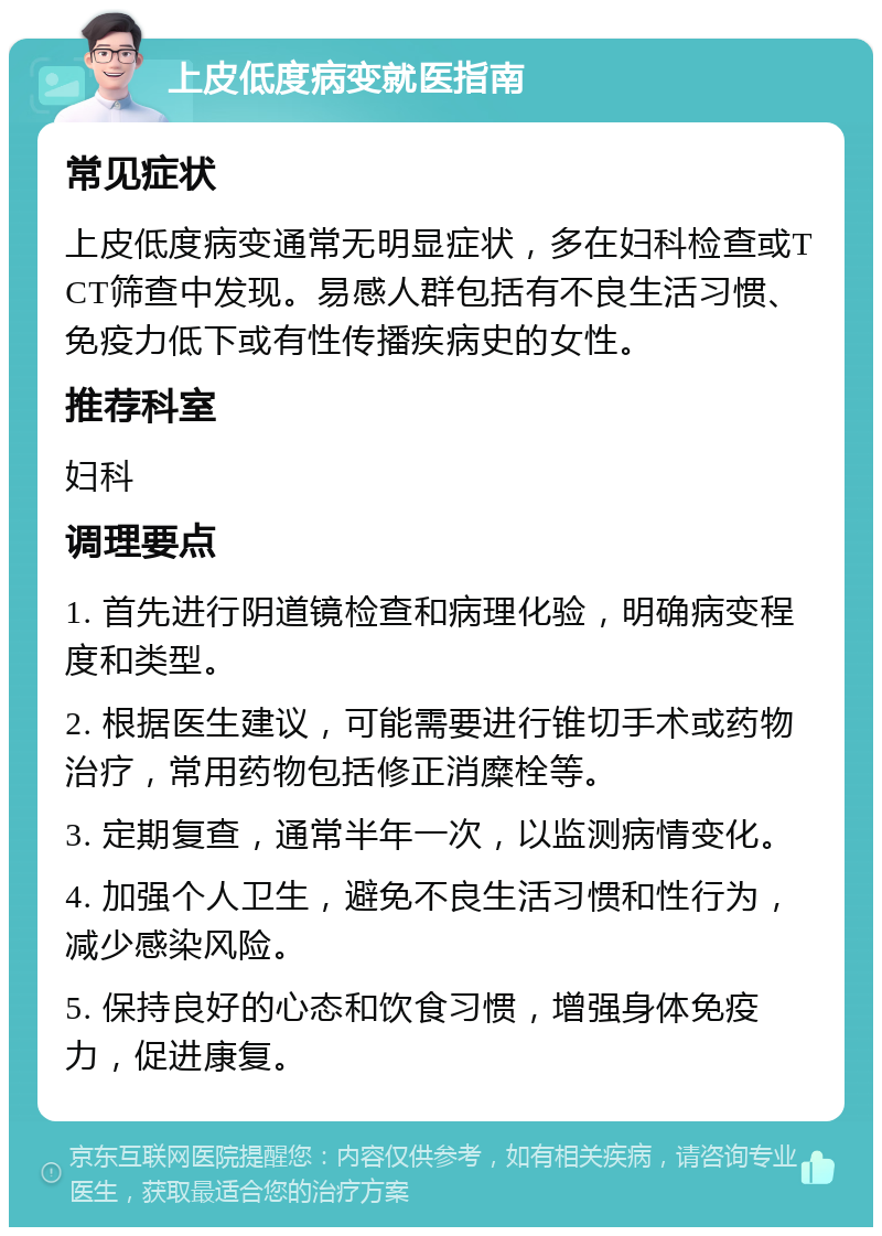 上皮低度病变就医指南 常见症状 上皮低度病变通常无明显症状，多在妇科检查或TCT筛查中发现。易感人群包括有不良生活习惯、免疫力低下或有性传播疾病史的女性。 推荐科室 妇科 调理要点 1. 首先进行阴道镜检查和病理化验，明确病变程度和类型。 2. 根据医生建议，可能需要进行锥切手术或药物治疗，常用药物包括修正消糜栓等。 3. 定期复查，通常半年一次，以监测病情变化。 4. 加强个人卫生，避免不良生活习惯和性行为，减少感染风险。 5. 保持良好的心态和饮食习惯，增强身体免疫力，促进康复。