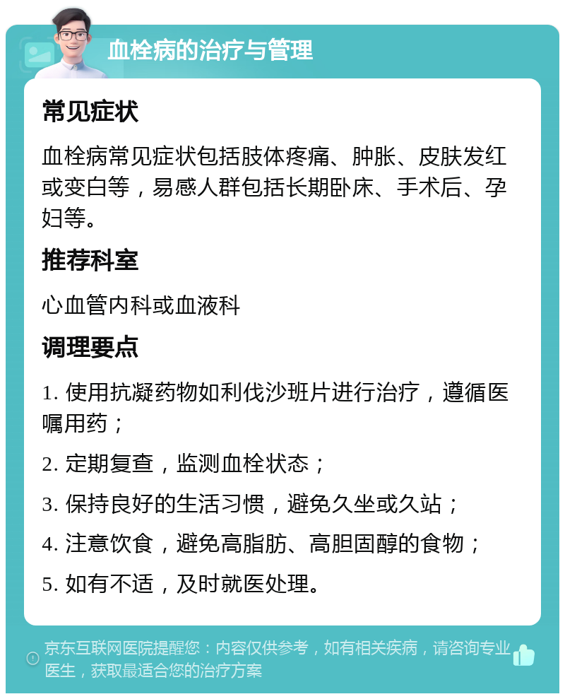 血栓病的治疗与管理 常见症状 血栓病常见症状包括肢体疼痛、肿胀、皮肤发红或变白等，易感人群包括长期卧床、手术后、孕妇等。 推荐科室 心血管内科或血液科 调理要点 1. 使用抗凝药物如利伐沙班片进行治疗，遵循医嘱用药； 2. 定期复查，监测血栓状态； 3. 保持良好的生活习惯，避免久坐或久站； 4. 注意饮食，避免高脂肪、高胆固醇的食物； 5. 如有不适，及时就医处理。