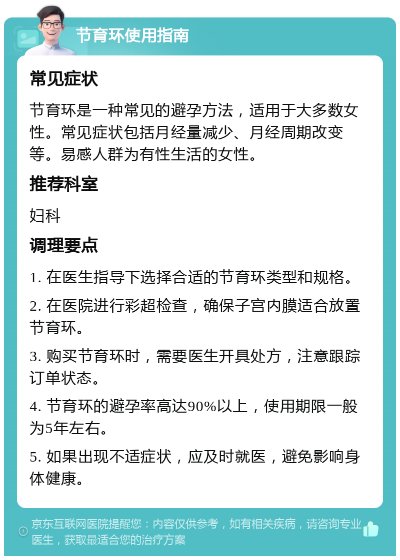 节育环使用指南 常见症状 节育环是一种常见的避孕方法，适用于大多数女性。常见症状包括月经量减少、月经周期改变等。易感人群为有性生活的女性。 推荐科室 妇科 调理要点 1. 在医生指导下选择合适的节育环类型和规格。 2. 在医院进行彩超检查，确保子宫内膜适合放置节育环。 3. 购买节育环时，需要医生开具处方，注意跟踪订单状态。 4. 节育环的避孕率高达90%以上，使用期限一般为5年左右。 5. 如果出现不适症状，应及时就医，避免影响身体健康。