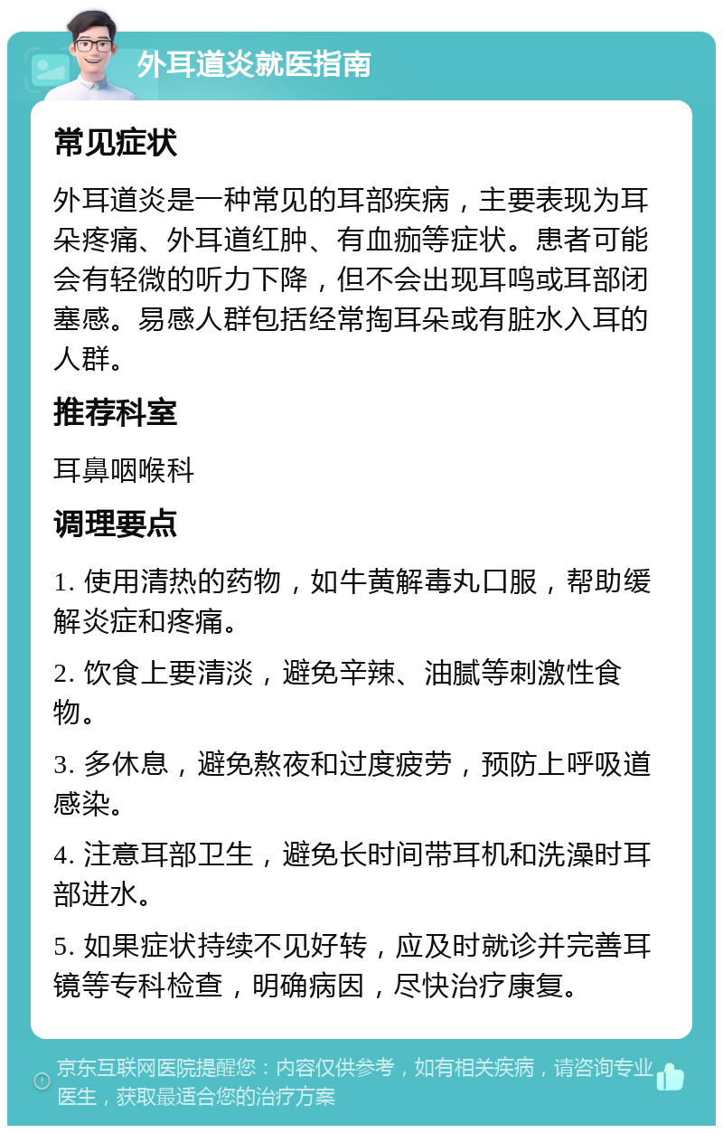 外耳道炎就医指南 常见症状 外耳道炎是一种常见的耳部疾病，主要表现为耳朵疼痛、外耳道红肿、有血痂等症状。患者可能会有轻微的听力下降，但不会出现耳鸣或耳部闭塞感。易感人群包括经常掏耳朵或有脏水入耳的人群。 推荐科室 耳鼻咽喉科 调理要点 1. 使用清热的药物，如牛黄解毒丸口服，帮助缓解炎症和疼痛。 2. 饮食上要清淡，避免辛辣、油腻等刺激性食物。 3. 多休息，避免熬夜和过度疲劳，预防上呼吸道感染。 4. 注意耳部卫生，避免长时间带耳机和洗澡时耳部进水。 5. 如果症状持续不见好转，应及时就诊并完善耳镜等专科检查，明确病因，尽快治疗康复。