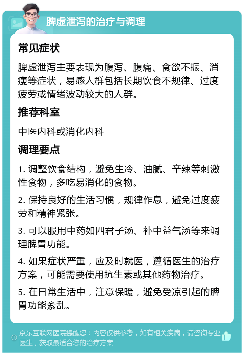 脾虚泄泻的治疗与调理 常见症状 脾虚泄泻主要表现为腹泻、腹痛、食欲不振、消瘦等症状，易感人群包括长期饮食不规律、过度疲劳或情绪波动较大的人群。 推荐科室 中医内科或消化内科 调理要点 1. 调整饮食结构，避免生冷、油腻、辛辣等刺激性食物，多吃易消化的食物。 2. 保持良好的生活习惯，规律作息，避免过度疲劳和精神紧张。 3. 可以服用中药如四君子汤、补中益气汤等来调理脾胃功能。 4. 如果症状严重，应及时就医，遵循医生的治疗方案，可能需要使用抗生素或其他药物治疗。 5. 在日常生活中，注意保暖，避免受凉引起的脾胃功能紊乱。