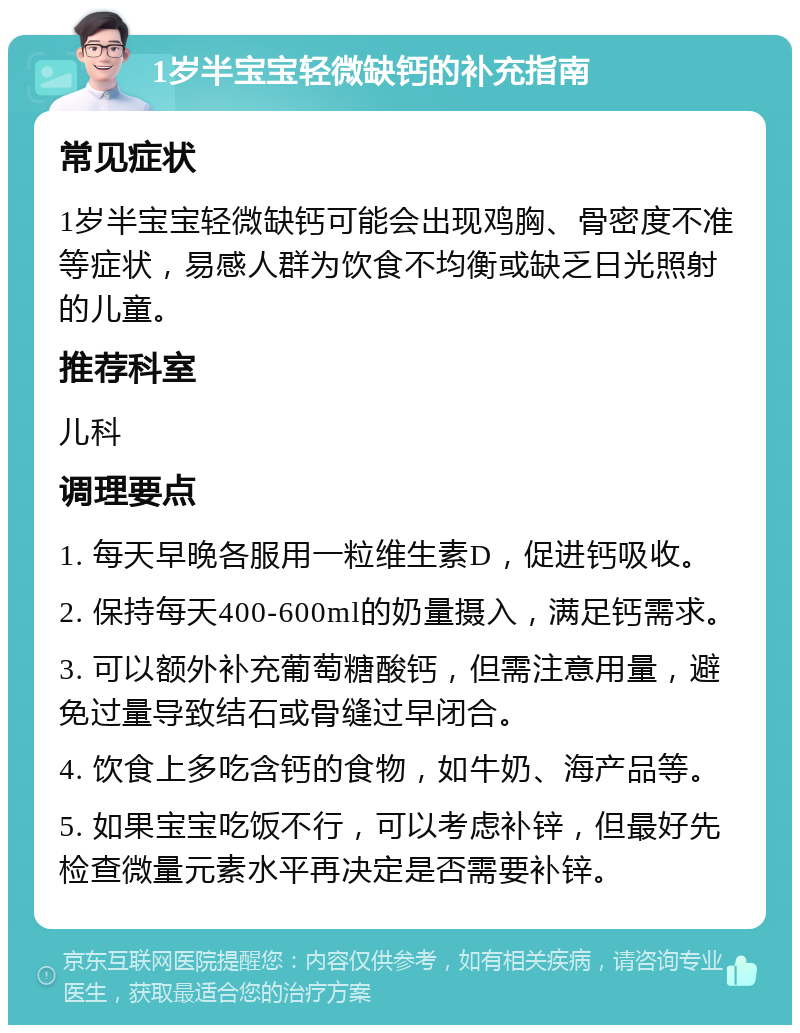 1岁半宝宝轻微缺钙的补充指南 常见症状 1岁半宝宝轻微缺钙可能会出现鸡胸、骨密度不准等症状，易感人群为饮食不均衡或缺乏日光照射的儿童。 推荐科室 儿科 调理要点 1. 每天早晚各服用一粒维生素D，促进钙吸收。 2. 保持每天400-600ml的奶量摄入，满足钙需求。 3. 可以额外补充葡萄糖酸钙，但需注意用量，避免过量导致结石或骨缝过早闭合。 4. 饮食上多吃含钙的食物，如牛奶、海产品等。 5. 如果宝宝吃饭不行，可以考虑补锌，但最好先检查微量元素水平再决定是否需要补锌。