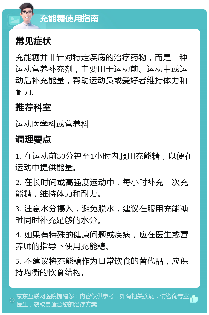 充能糖使用指南 常见症状 充能糖并非针对特定疾病的治疗药物，而是一种运动营养补充剂，主要用于运动前、运动中或运动后补充能量，帮助运动员或爱好者维持体力和耐力。 推荐科室 运动医学科或营养科 调理要点 1. 在运动前30分钟至1小时内服用充能糖，以便在运动中提供能量。 2. 在长时间或高强度运动中，每小时补充一次充能糖，维持体力和耐力。 3. 注意水分摄入，避免脱水，建议在服用充能糖时同时补充足够的水分。 4. 如果有特殊的健康问题或疾病，应在医生或营养师的指导下使用充能糖。 5. 不建议将充能糖作为日常饮食的替代品，应保持均衡的饮食结构。