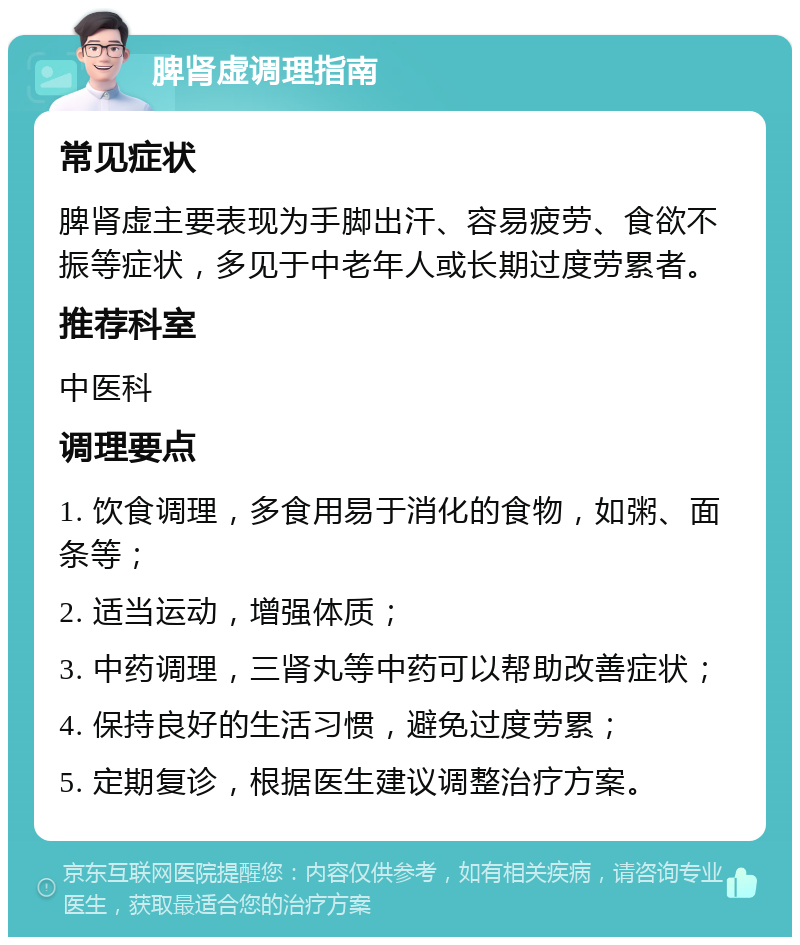 脾肾虚调理指南 常见症状 脾肾虚主要表现为手脚出汗、容易疲劳、食欲不振等症状，多见于中老年人或长期过度劳累者。 推荐科室 中医科 调理要点 1. 饮食调理，多食用易于消化的食物，如粥、面条等； 2. 适当运动，增强体质； 3. 中药调理，三肾丸等中药可以帮助改善症状； 4. 保持良好的生活习惯，避免过度劳累； 5. 定期复诊，根据医生建议调整治疗方案。