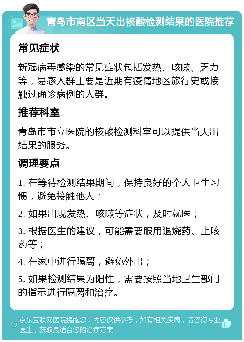 青岛市南区当天出核酸检测结果的医院推荐 常见症状 新冠病毒感染的常见症状包括发热、咳嗽、乏力等，易感人群主要是近期有疫情地区旅行史或接触过确诊病例的人群。 推荐科室 青岛市市立医院的核酸检测科室可以提供当天出结果的服务。 调理要点 1. 在等待检测结果期间，保持良好的个人卫生习惯，避免接触他人； 2. 如果出现发热、咳嗽等症状，及时就医； 3. 根据医生的建议，可能需要服用退烧药、止咳药等； 4. 在家中进行隔离，避免外出； 5. 如果检测结果为阳性，需要按照当地卫生部门的指示进行隔离和治疗。