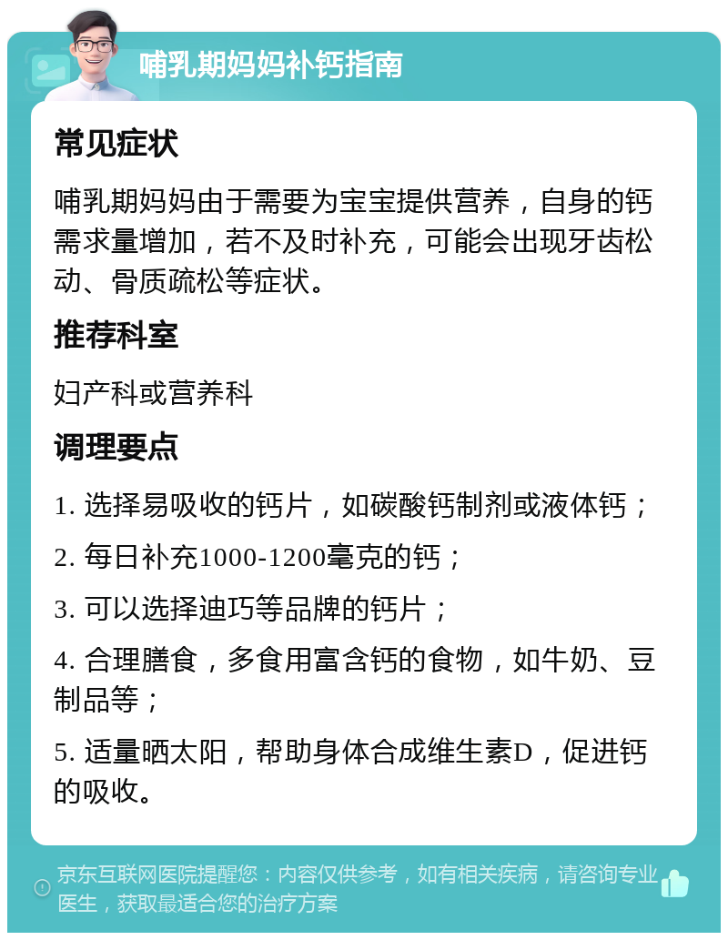 哺乳期妈妈补钙指南 常见症状 哺乳期妈妈由于需要为宝宝提供营养，自身的钙需求量增加，若不及时补充，可能会出现牙齿松动、骨质疏松等症状。 推荐科室 妇产科或营养科 调理要点 1. 选择易吸收的钙片，如碳酸钙制剂或液体钙； 2. 每日补充1000-1200毫克的钙； 3. 可以选择迪巧等品牌的钙片； 4. 合理膳食，多食用富含钙的食物，如牛奶、豆制品等； 5. 适量晒太阳，帮助身体合成维生素D，促进钙的吸收。