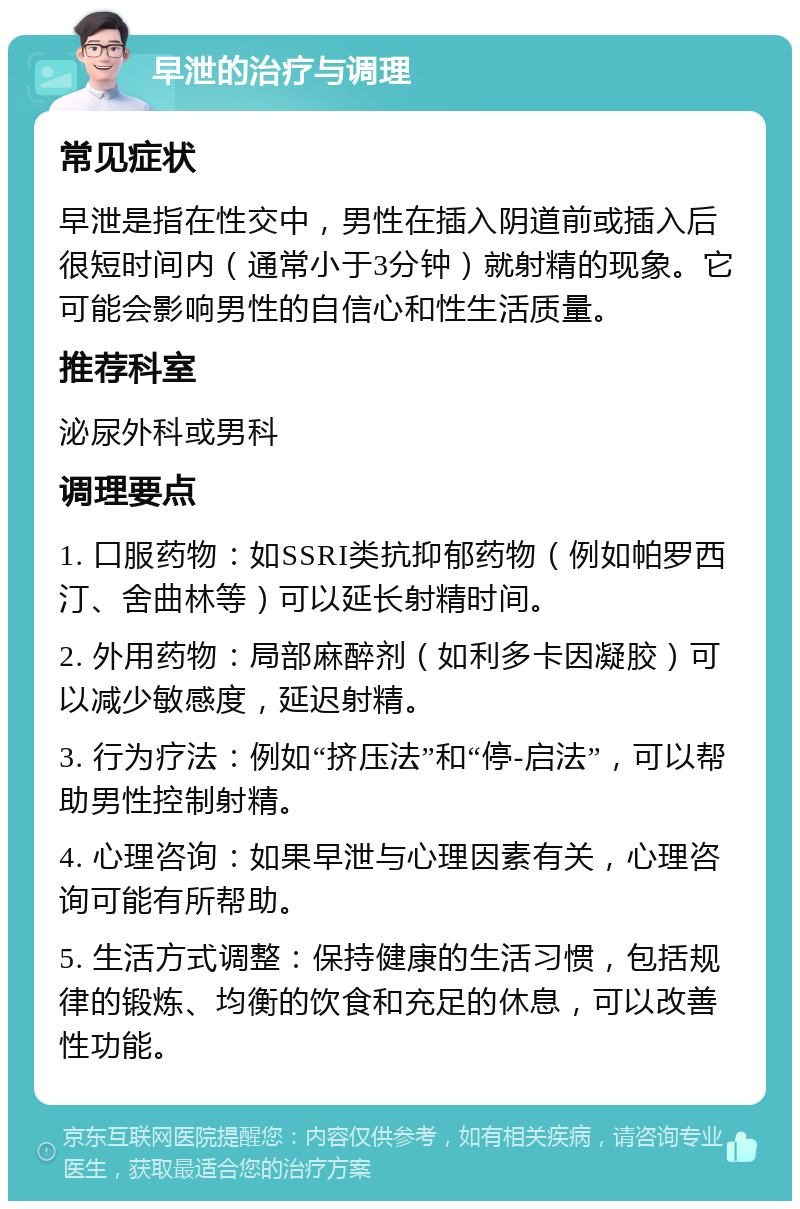 早泄的治疗与调理 常见症状 早泄是指在性交中，男性在插入阴道前或插入后很短时间内（通常小于3分钟）就射精的现象。它可能会影响男性的自信心和性生活质量。 推荐科室 泌尿外科或男科 调理要点 1. 口服药物：如SSRI类抗抑郁药物（例如帕罗西汀、舍曲林等）可以延长射精时间。 2. 外用药物：局部麻醉剂（如利多卡因凝胶）可以减少敏感度，延迟射精。 3. 行为疗法：例如“挤压法”和“停-启法”，可以帮助男性控制射精。 4. 心理咨询：如果早泄与心理因素有关，心理咨询可能有所帮助。 5. 生活方式调整：保持健康的生活习惯，包括规律的锻炼、均衡的饮食和充足的休息，可以改善性功能。