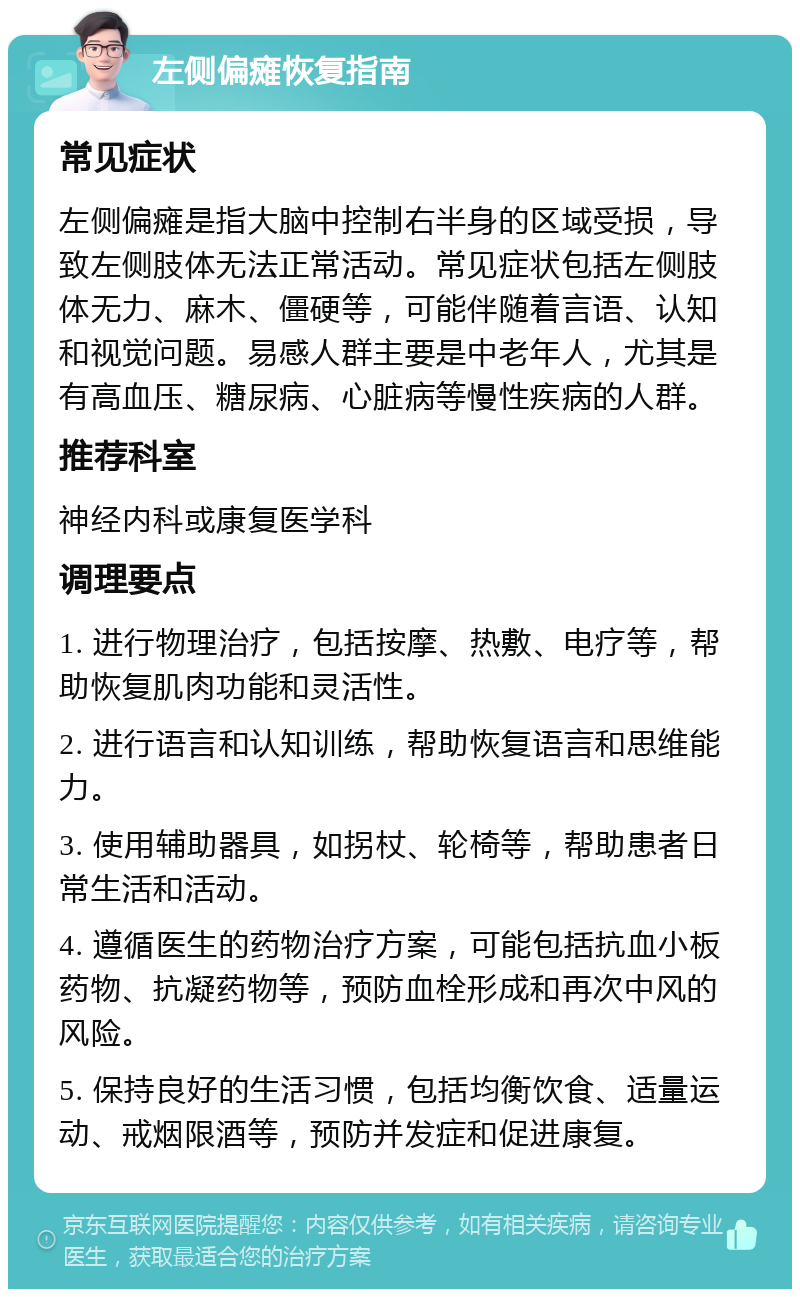 左侧偏瘫恢复指南 常见症状 左侧偏瘫是指大脑中控制右半身的区域受损，导致左侧肢体无法正常活动。常见症状包括左侧肢体无力、麻木、僵硬等，可能伴随着言语、认知和视觉问题。易感人群主要是中老年人，尤其是有高血压、糖尿病、心脏病等慢性疾病的人群。 推荐科室 神经内科或康复医学科 调理要点 1. 进行物理治疗，包括按摩、热敷、电疗等，帮助恢复肌肉功能和灵活性。 2. 进行语言和认知训练，帮助恢复语言和思维能力。 3. 使用辅助器具，如拐杖、轮椅等，帮助患者日常生活和活动。 4. 遵循医生的药物治疗方案，可能包括抗血小板药物、抗凝药物等，预防血栓形成和再次中风的风险。 5. 保持良好的生活习惯，包括均衡饮食、适量运动、戒烟限酒等，预防并发症和促进康复。