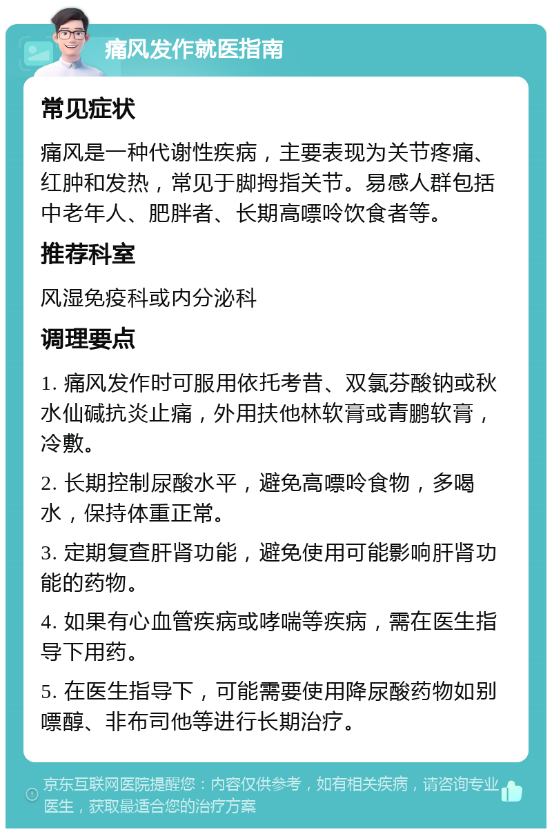 痛风发作就医指南 常见症状 痛风是一种代谢性疾病，主要表现为关节疼痛、红肿和发热，常见于脚拇指关节。易感人群包括中老年人、肥胖者、长期高嘌呤饮食者等。 推荐科室 风湿免疫科或内分泌科 调理要点 1. 痛风发作时可服用依托考昔、双氯芬酸钠或秋水仙碱抗炎止痛，外用扶他林软膏或青鹏软膏，冷敷。 2. 长期控制尿酸水平，避免高嘌呤食物，多喝水，保持体重正常。 3. 定期复查肝肾功能，避免使用可能影响肝肾功能的药物。 4. 如果有心血管疾病或哮喘等疾病，需在医生指导下用药。 5. 在医生指导下，可能需要使用降尿酸药物如别嘌醇、非布司他等进行长期治疗。