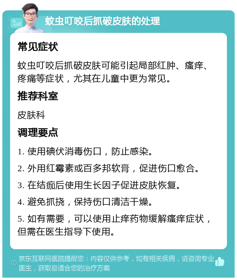 蚊虫叮咬后抓破皮肤的处理 常见症状 蚊虫叮咬后抓破皮肤可能引起局部红肿、瘙痒、疼痛等症状，尤其在儿童中更为常见。 推荐科室 皮肤科 调理要点 1. 使用碘伏消毒伤口，防止感染。 2. 外用红霉素或百多邦软膏，促进伤口愈合。 3. 在结痂后使用生长因子促进皮肤恢复。 4. 避免抓挠，保持伤口清洁干燥。 5. 如有需要，可以使用止痒药物缓解瘙痒症状，但需在医生指导下使用。