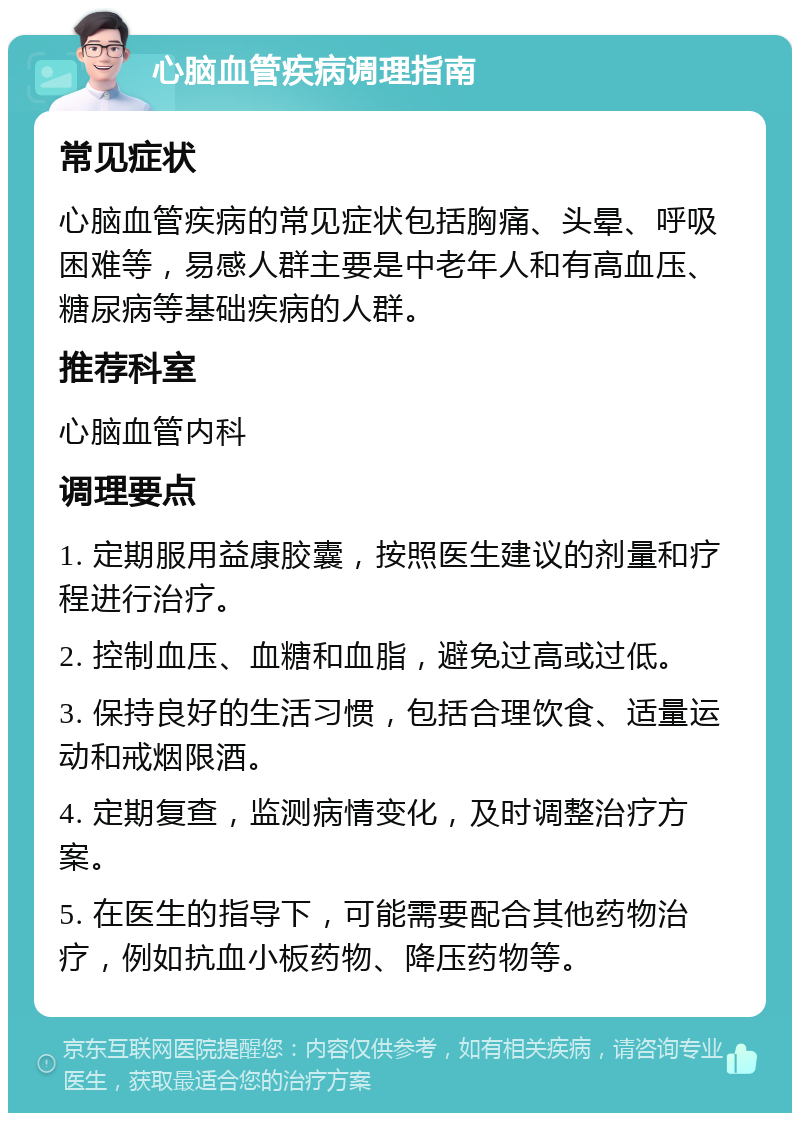 心脑血管疾病调理指南 常见症状 心脑血管疾病的常见症状包括胸痛、头晕、呼吸困难等，易感人群主要是中老年人和有高血压、糖尿病等基础疾病的人群。 推荐科室 心脑血管内科 调理要点 1. 定期服用益康胶囊，按照医生建议的剂量和疗程进行治疗。 2. 控制血压、血糖和血脂，避免过高或过低。 3. 保持良好的生活习惯，包括合理饮食、适量运动和戒烟限酒。 4. 定期复查，监测病情变化，及时调整治疗方案。 5. 在医生的指导下，可能需要配合其他药物治疗，例如抗血小板药物、降压药物等。