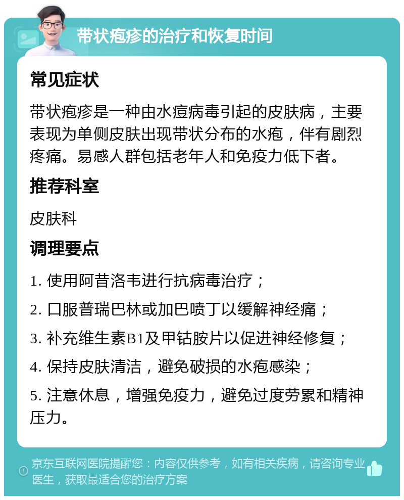 带状疱疹的治疗和恢复时间 常见症状 带状疱疹是一种由水痘病毒引起的皮肤病，主要表现为单侧皮肤出现带状分布的水疱，伴有剧烈疼痛。易感人群包括老年人和免疫力低下者。 推荐科室 皮肤科 调理要点 1. 使用阿昔洛韦进行抗病毒治疗； 2. 口服普瑞巴林或加巴喷丁以缓解神经痛； 3. 补充维生素B1及甲钴胺片以促进神经修复； 4. 保持皮肤清洁，避免破损的水疱感染； 5. 注意休息，增强免疫力，避免过度劳累和精神压力。