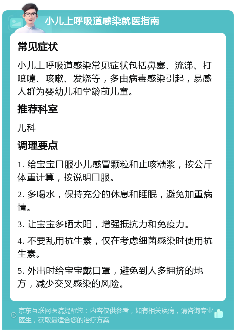 小儿上呼吸道感染就医指南 常见症状 小儿上呼吸道感染常见症状包括鼻塞、流涕、打喷嚏、咳嗽、发烧等，多由病毒感染引起，易感人群为婴幼儿和学龄前儿童。 推荐科室 儿科 调理要点 1. 给宝宝口服小儿感冒颗粒和止咳糖浆，按公斤体重计算，按说明口服。 2. 多喝水，保持充分的休息和睡眠，避免加重病情。 3. 让宝宝多晒太阳，增强抵抗力和免疫力。 4. 不要乱用抗生素，仅在考虑细菌感染时使用抗生素。 5. 外出时给宝宝戴口罩，避免到人多拥挤的地方，减少交叉感染的风险。