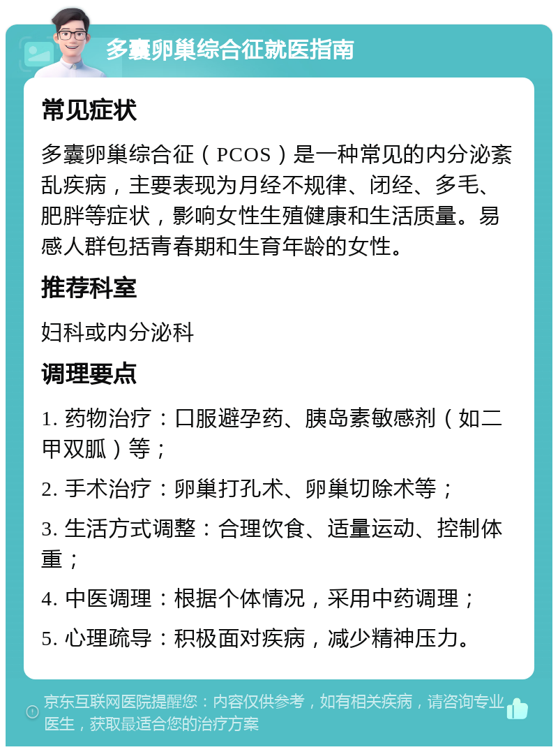 多囊卵巢综合征就医指南 常见症状 多囊卵巢综合征（PCOS）是一种常见的内分泌紊乱疾病，主要表现为月经不规律、闭经、多毛、肥胖等症状，影响女性生殖健康和生活质量。易感人群包括青春期和生育年龄的女性。 推荐科室 妇科或内分泌科 调理要点 1. 药物治疗：口服避孕药、胰岛素敏感剂（如二甲双胍）等； 2. 手术治疗：卵巢打孔术、卵巢切除术等； 3. 生活方式调整：合理饮食、适量运动、控制体重； 4. 中医调理：根据个体情况，采用中药调理； 5. 心理疏导：积极面对疾病，减少精神压力。