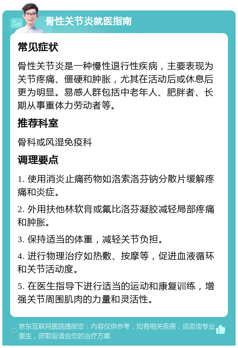 骨性关节炎就医指南 常见症状 骨性关节炎是一种慢性退行性疾病，主要表现为关节疼痛、僵硬和肿胀，尤其在活动后或休息后更为明显。易感人群包括中老年人、肥胖者、长期从事重体力劳动者等。 推荐科室 骨科或风湿免疫科 调理要点 1. 使用消炎止痛药物如洛索洛芬钠分散片缓解疼痛和炎症。 2. 外用扶他林软膏或氟比洛芬凝胶减轻局部疼痛和肿胀。 3. 保持适当的体重，减轻关节负担。 4. 进行物理治疗如热敷、按摩等，促进血液循环和关节活动度。 5. 在医生指导下进行适当的运动和康复训练，增强关节周围肌肉的力量和灵活性。