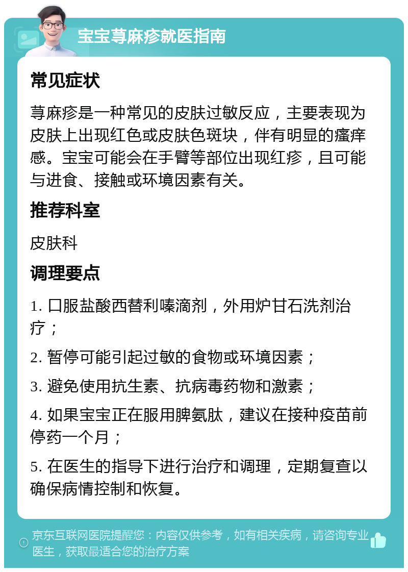 宝宝荨麻疹就医指南 常见症状 荨麻疹是一种常见的皮肤过敏反应，主要表现为皮肤上出现红色或皮肤色斑块，伴有明显的瘙痒感。宝宝可能会在手臂等部位出现红疹，且可能与进食、接触或环境因素有关。 推荐科室 皮肤科 调理要点 1. 口服盐酸西替利嗪滴剂，外用炉甘石洗剂治疗； 2. 暂停可能引起过敏的食物或环境因素； 3. 避免使用抗生素、抗病毒药物和激素； 4. 如果宝宝正在服用脾氨肽，建议在接种疫苗前停药一个月； 5. 在医生的指导下进行治疗和调理，定期复查以确保病情控制和恢复。