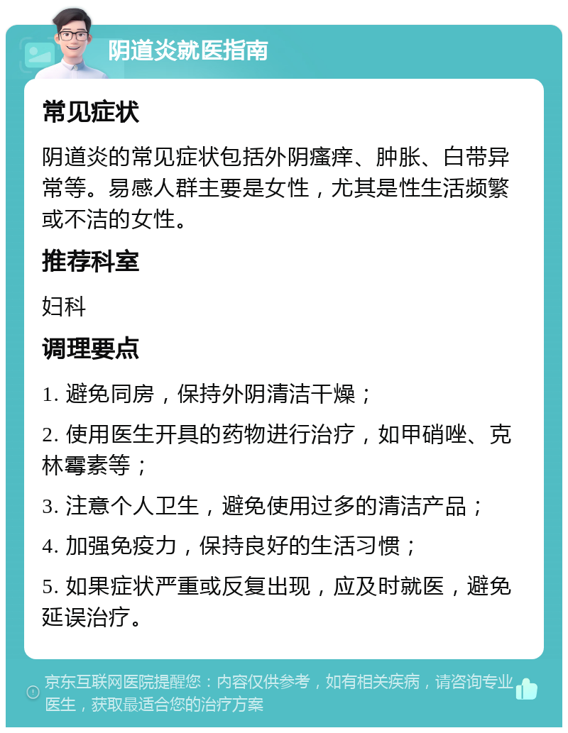 阴道炎就医指南 常见症状 阴道炎的常见症状包括外阴瘙痒、肿胀、白带异常等。易感人群主要是女性，尤其是性生活频繁或不洁的女性。 推荐科室 妇科 调理要点 1. 避免同房，保持外阴清洁干燥； 2. 使用医生开具的药物进行治疗，如甲硝唑、克林霉素等； 3. 注意个人卫生，避免使用过多的清洁产品； 4. 加强免疫力，保持良好的生活习惯； 5. 如果症状严重或反复出现，应及时就医，避免延误治疗。