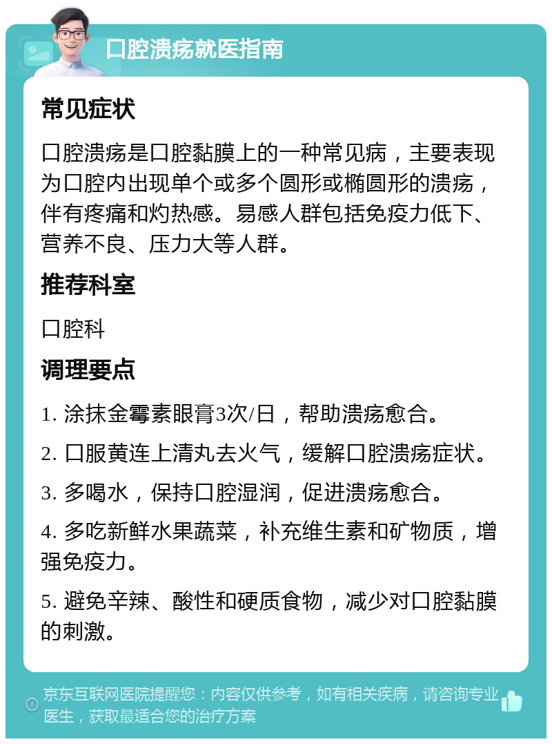 口腔溃疡就医指南 常见症状 口腔溃疡是口腔黏膜上的一种常见病，主要表现为口腔内出现单个或多个圆形或椭圆形的溃疡，伴有疼痛和灼热感。易感人群包括免疫力低下、营养不良、压力大等人群。 推荐科室 口腔科 调理要点 1. 涂抹金霉素眼膏3次/日，帮助溃疡愈合。 2. 口服黄连上清丸去火气，缓解口腔溃疡症状。 3. 多喝水，保持口腔湿润，促进溃疡愈合。 4. 多吃新鲜水果蔬菜，补充维生素和矿物质，增强免疫力。 5. 避免辛辣、酸性和硬质食物，减少对口腔黏膜的刺激。