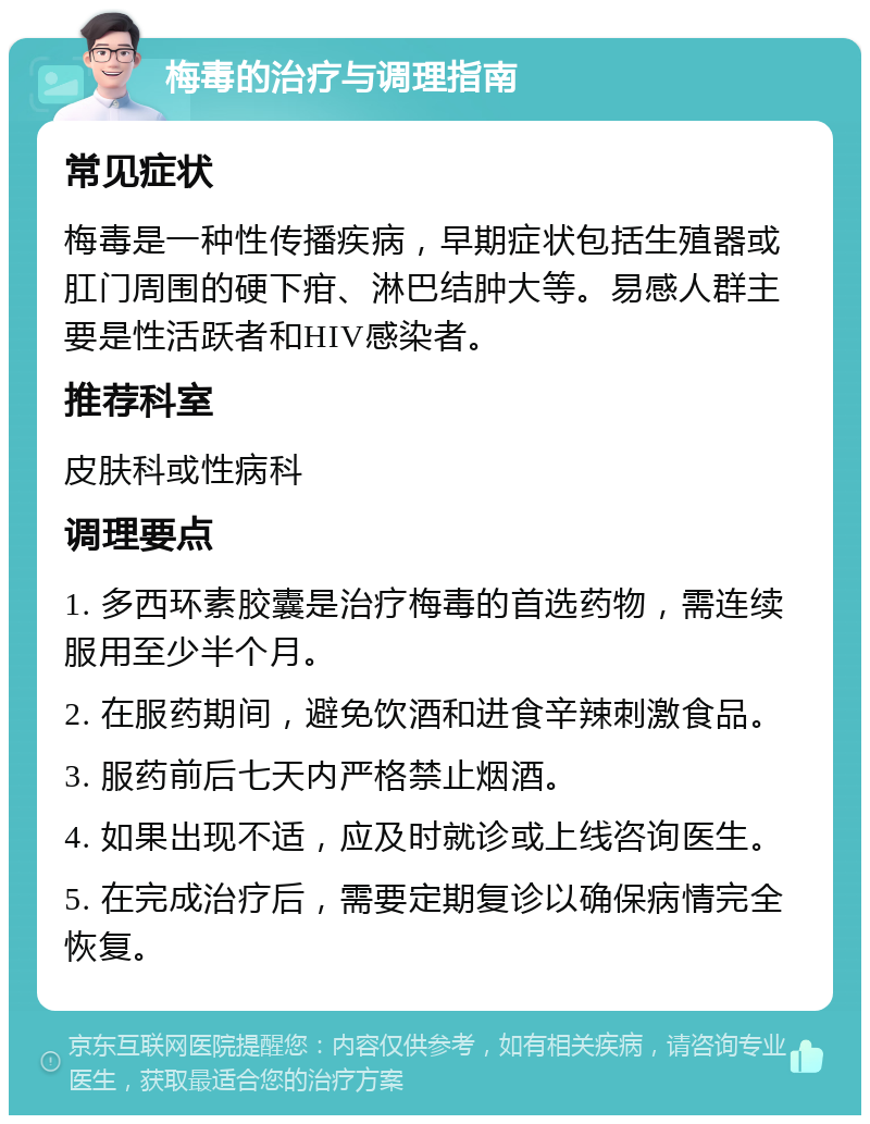 梅毒的治疗与调理指南 常见症状 梅毒是一种性传播疾病，早期症状包括生殖器或肛门周围的硬下疳、淋巴结肿大等。易感人群主要是性活跃者和HIV感染者。 推荐科室 皮肤科或性病科 调理要点 1. 多西环素胶囊是治疗梅毒的首选药物，需连续服用至少半个月。 2. 在服药期间，避免饮酒和进食辛辣刺激食品。 3. 服药前后七天内严格禁止烟酒。 4. 如果出现不适，应及时就诊或上线咨询医生。 5. 在完成治疗后，需要定期复诊以确保病情完全恢复。