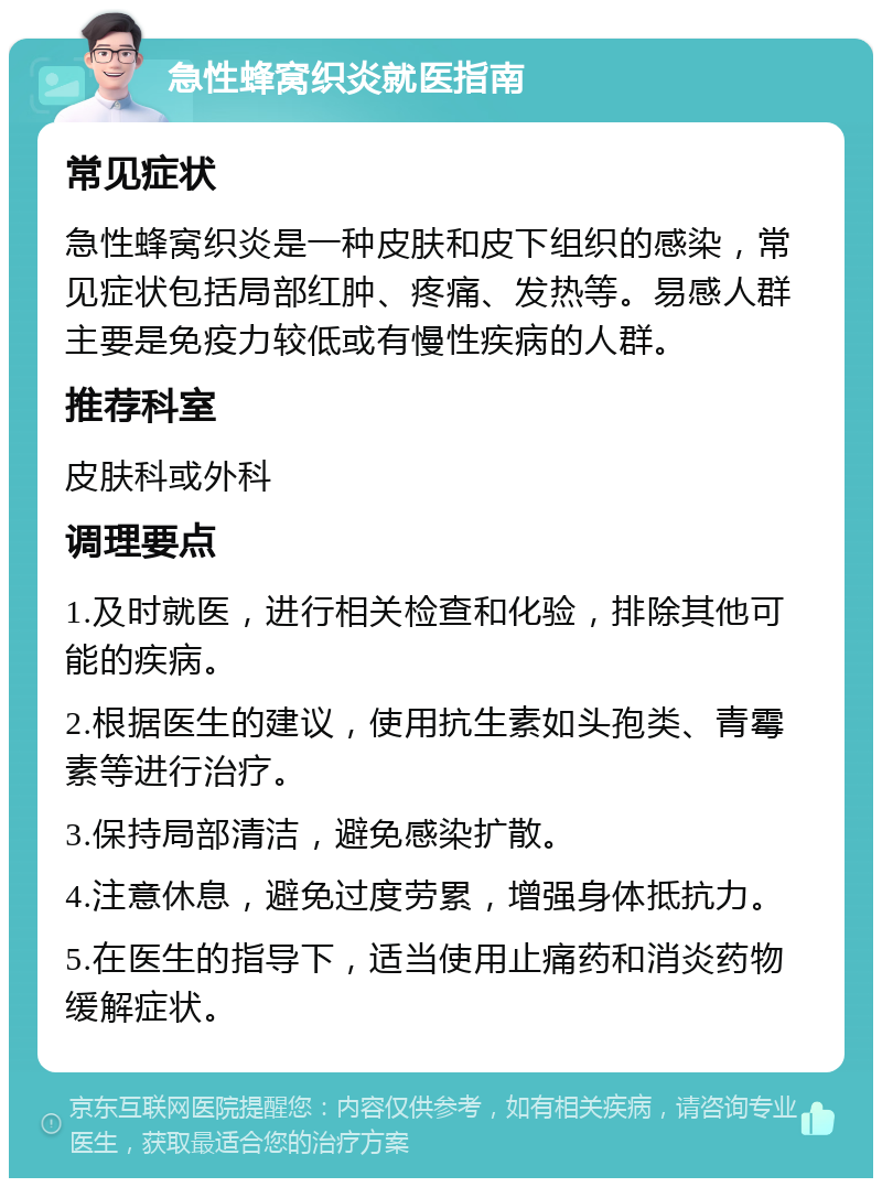 急性蜂窝织炎就医指南 常见症状 急性蜂窝织炎是一种皮肤和皮下组织的感染，常见症状包括局部红肿、疼痛、发热等。易感人群主要是免疫力较低或有慢性疾病的人群。 推荐科室 皮肤科或外科 调理要点 1.及时就医，进行相关检查和化验，排除其他可能的疾病。 2.根据医生的建议，使用抗生素如头孢类、青霉素等进行治疗。 3.保持局部清洁，避免感染扩散。 4.注意休息，避免过度劳累，增强身体抵抗力。 5.在医生的指导下，适当使用止痛药和消炎药物缓解症状。