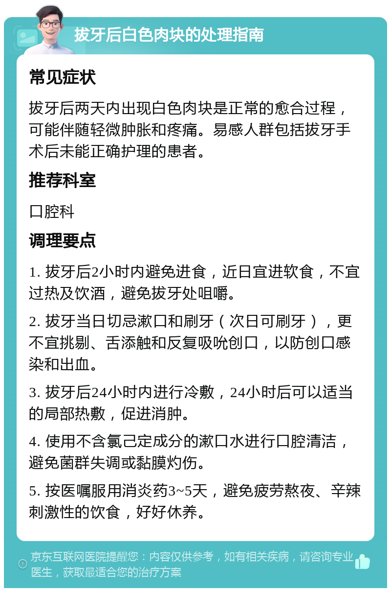 拔牙后白色肉块的处理指南 常见症状 拔牙后两天内出现白色肉块是正常的愈合过程，可能伴随轻微肿胀和疼痛。易感人群包括拔牙手术后未能正确护理的患者。 推荐科室 口腔科 调理要点 1. 拔牙后2小时内避免进食，近日宜进软食，不宜过热及饮酒，避免拔牙处咀嚼。 2. 拔牙当日切忌漱口和刷牙（次日可刷牙），更不宜挑剔、舌添触和反复吸吮创口，以防创口感染和出血。 3. 拔牙后24小时内进行冷敷，24小时后可以适当的局部热敷，促进消肿。 4. 使用不含氯己定成分的漱口水进行口腔清洁，避免菌群失调或黏膜灼伤。 5. 按医嘱服用消炎药3~5天，避免疲劳熬夜、辛辣刺激性的饮食，好好休养。