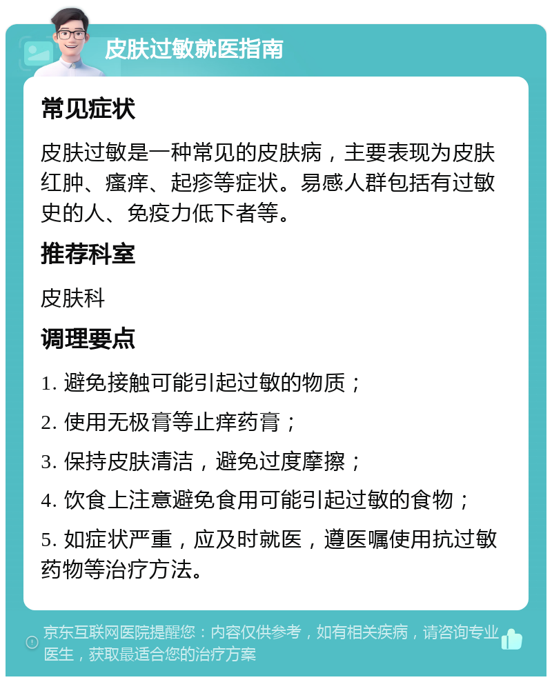 皮肤过敏就医指南 常见症状 皮肤过敏是一种常见的皮肤病，主要表现为皮肤红肿、瘙痒、起疹等症状。易感人群包括有过敏史的人、免疫力低下者等。 推荐科室 皮肤科 调理要点 1. 避免接触可能引起过敏的物质； 2. 使用无极膏等止痒药膏； 3. 保持皮肤清洁，避免过度摩擦； 4. 饮食上注意避免食用可能引起过敏的食物； 5. 如症状严重，应及时就医，遵医嘱使用抗过敏药物等治疗方法。