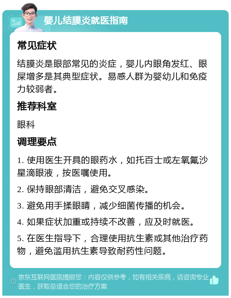 婴儿结膜炎就医指南 常见症状 结膜炎是眼部常见的炎症，婴儿内眼角发红、眼屎增多是其典型症状。易感人群为婴幼儿和免疫力较弱者。 推荐科室 眼科 调理要点 1. 使用医生开具的眼药水，如托百士或左氧氟沙星滴眼液，按医嘱使用。 2. 保持眼部清洁，避免交叉感染。 3. 避免用手揉眼睛，减少细菌传播的机会。 4. 如果症状加重或持续不改善，应及时就医。 5. 在医生指导下，合理使用抗生素或其他治疗药物，避免滥用抗生素导致耐药性问题。