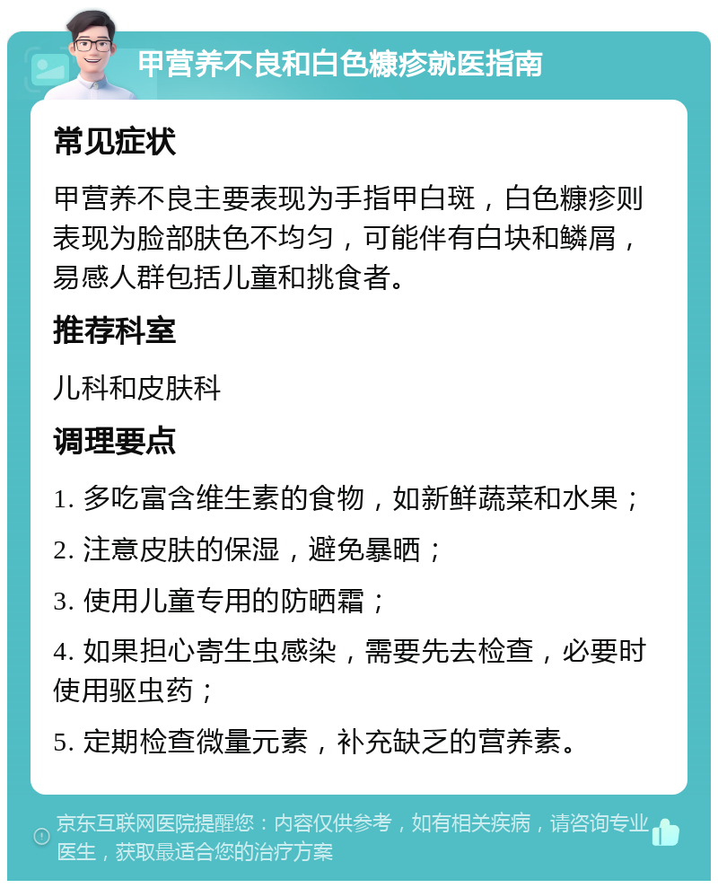 甲营养不良和白色糠疹就医指南 常见症状 甲营养不良主要表现为手指甲白斑，白色糠疹则表现为脸部肤色不均匀，可能伴有白块和鳞屑，易感人群包括儿童和挑食者。 推荐科室 儿科和皮肤科 调理要点 1. 多吃富含维生素的食物，如新鲜蔬菜和水果； 2. 注意皮肤的保湿，避免暴晒； 3. 使用儿童专用的防晒霜； 4. 如果担心寄生虫感染，需要先去检查，必要时使用驱虫药； 5. 定期检查微量元素，补充缺乏的营养素。