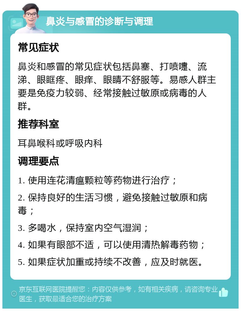 鼻炎与感冒的诊断与调理 常见症状 鼻炎和感冒的常见症状包括鼻塞、打喷嚏、流涕、眼眶疼、眼痒、眼睛不舒服等。易感人群主要是免疫力较弱、经常接触过敏原或病毒的人群。 推荐科室 耳鼻喉科或呼吸内科 调理要点 1. 使用连花清瘟颗粒等药物进行治疗； 2. 保持良好的生活习惯，避免接触过敏原和病毒； 3. 多喝水，保持室内空气湿润； 4. 如果有眼部不适，可以使用清热解毒药物； 5. 如果症状加重或持续不改善，应及时就医。