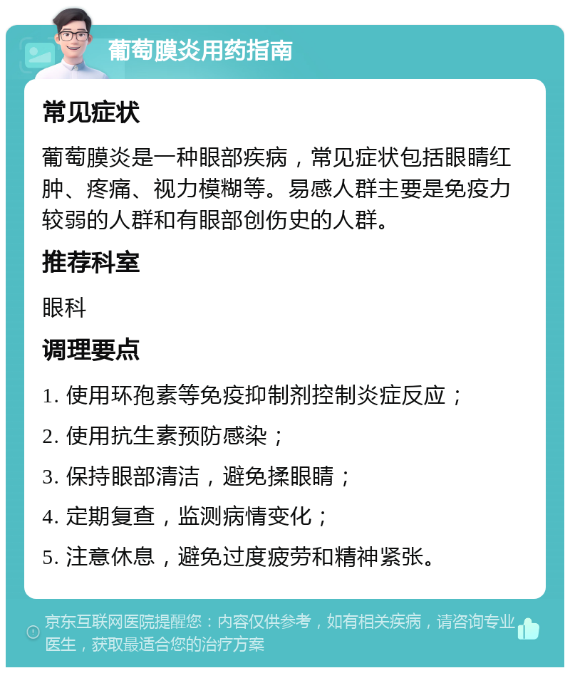 葡萄膜炎用药指南 常见症状 葡萄膜炎是一种眼部疾病，常见症状包括眼睛红肿、疼痛、视力模糊等。易感人群主要是免疫力较弱的人群和有眼部创伤史的人群。 推荐科室 眼科 调理要点 1. 使用环孢素等免疫抑制剂控制炎症反应； 2. 使用抗生素预防感染； 3. 保持眼部清洁，避免揉眼睛； 4. 定期复查，监测病情变化； 5. 注意休息，避免过度疲劳和精神紧张。