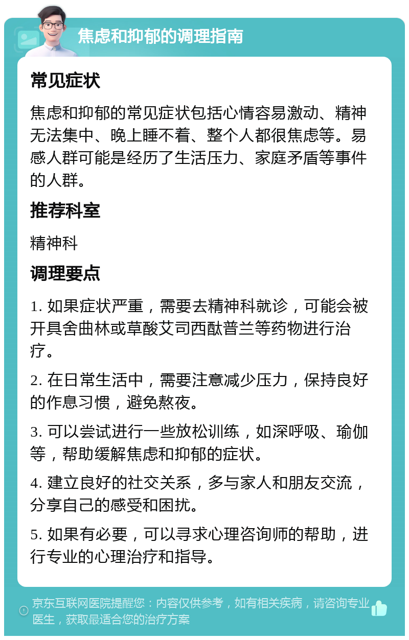 焦虑和抑郁的调理指南 常见症状 焦虑和抑郁的常见症状包括心情容易激动、精神无法集中、晚上睡不着、整个人都很焦虑等。易感人群可能是经历了生活压力、家庭矛盾等事件的人群。 推荐科室 精神科 调理要点 1. 如果症状严重，需要去精神科就诊，可能会被开具舍曲林或草酸艾司西酞普兰等药物进行治疗。 2. 在日常生活中，需要注意减少压力，保持良好的作息习惯，避免熬夜。 3. 可以尝试进行一些放松训练，如深呼吸、瑜伽等，帮助缓解焦虑和抑郁的症状。 4. 建立良好的社交关系，多与家人和朋友交流，分享自己的感受和困扰。 5. 如果有必要，可以寻求心理咨询师的帮助，进行专业的心理治疗和指导。