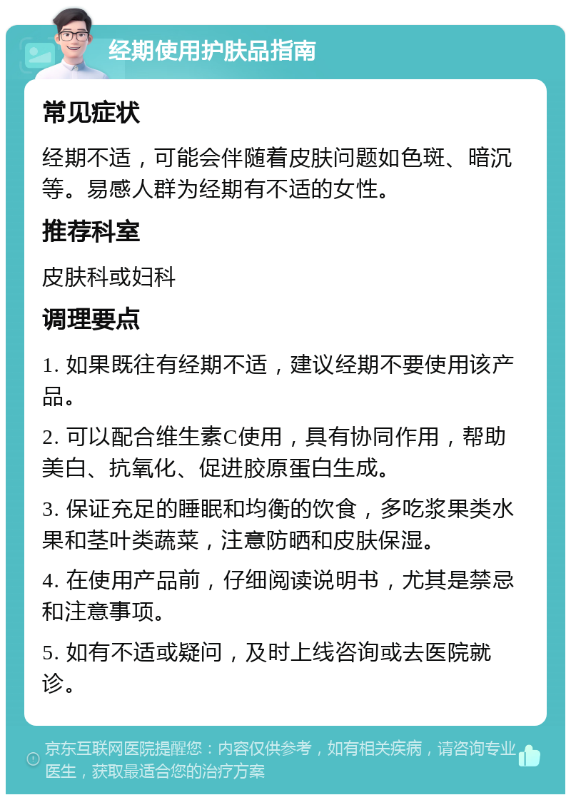 经期使用护肤品指南 常见症状 经期不适，可能会伴随着皮肤问题如色斑、暗沉等。易感人群为经期有不适的女性。 推荐科室 皮肤科或妇科 调理要点 1. 如果既往有经期不适，建议经期不要使用该产品。 2. 可以配合维生素C使用，具有协同作用，帮助美白、抗氧化、促进胶原蛋白生成。 3. 保证充足的睡眠和均衡的饮食，多吃浆果类水果和茎叶类蔬菜，注意防晒和皮肤保湿。 4. 在使用产品前，仔细阅读说明书，尤其是禁忌和注意事项。 5. 如有不适或疑问，及时上线咨询或去医院就诊。